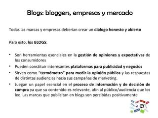 Blogs: bloggers, empresas y mercado Todas las marcas y empresas deberían crear un  diálogo honesto y abierto  Para esto,  los BLOGS : Son herramientas esenciales en la  gestión de opiniones y expectativas  de los consumidores Pueden constituir interesantes  plataformas para publicidad y negocios Sirven como “ termómetro” para medir la opinión pública  y las respuestas de distintas audiencias hacia sus campañas de marketing. Juegan un papel esencial en el  proceso de información y de decisión de compra  ya que su contenido es relevante, afín al público/audiencia que los lee. Las marcas que publicitan en blogs son percibidas positivamente 
