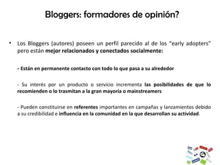 Los Bloggers (autores) poseen un perfil parecido al de los “early adopters” pero están  mejor relacionados y conectados socialmente: -  Están en permanente contacto con todo lo que pasa a su alrededor - Su interés por un producto o servicio incrementa  las posibilidades de que lo recomienden o lo trasmitan a la gran mayoría o mainstreamers - Pueden constituirse en  referentes  importantes en campañas y lanzamientos debido a su credibilidad e  influencia en la comunidad en la que desarrollan su actividad .  Bloggers: formadores de opinión? 