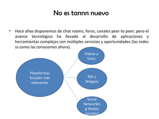 No es tannn nuevo Hace años disponemos de chat rooms, foros, canales peer to peer; pero el avance tecnológico ha llevado al desarrollo de aplicaciones y herramientas complejas con múltiples servicios y oportunidades (las redes ss como las conocemos ahora). Plataformas Sociales más relevantes Videos y fotos RSS y Widgets Social Networking (Redes sociales) 