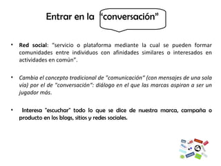 Red social : “servicio o plataforma mediante la cual se pueden formar comunidades entre individuos con afinidades similares o interesados en actividades en común”.  Cambia el concepto tradicional de "comunicación“ (con mensajes de una sola vía) por el de "conversación“: diálogo en el que las marcas aspiran a ser un jugador más . Interesa "escuchar" todo lo que se dice de nuestra marca, campaña o producto en los blogs, sitios y redes sociales.  Entrar en la  “conversación”    