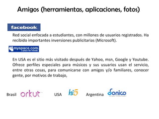 Amigos (herramientas, aplicaciones, fotos)  Red social enfocada a estudiantes, con millones de usuarios registrados. Ha recibido importantes inversiones publicitarias (Microsoft).  En USA es el sitio más visitado después de Yahoo, msn, Google y Youtube. Ofrece perfiles especiales para músicos y sus usuarios usan el servicio, entre otras cosas, para comunicarse con amigos y/o familiares, conocer gente, por motivos de trabajo, Brasil  USA Argentina 