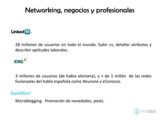 Networking, negocios y profesionales 28 millones de usuarios en todo el mundo. Subir cv, detallar atributos y describir aptitudes laborales. 3 millones de usuarios (de habla alemana), y + de 1 millón  de las redes fusionadas del habla española como  Neurona  y  eConozco .  Microblogging.  Promoción de novedades, posts. 