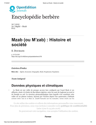 7/15/2021 Mzab (ou M’zab) : Histoire et société
https://journals.openedition.org/encyclopedieberbere/676 1/8
Encyclopédie berbère
32 | 2010

32 | Mgild – Mzab
Μ153
Mzab (ou M’zab) : Histoire et
société
S. Doumane
p. 5173-5181
https://doi.org/10.4000/encyclopedieberbere.676
Entrées d’index
Mots clés : Algérie, Economie, Géographie, Mzab, Peuplement, Population
Texte intégral
Données physiques et climatiques
Le Mzab est une vallée de presque 40.000 km2 configurée par l’oued Mzab et ses
affluents, située à la limite du Bas-Sahara algérien, entre les oasis de Laghouat au nord et
de Ouargla au sud. La structure géomorphologique dans laquelle s’est constituée cette
vallée est un plateau rocheux, façonné par l’érosion depuis l’ère quaternaire, d’altitude
variant entre 300  m et 800  m, appelé hamada par les nomades, terme repris par les
géographes et les ethnologues français du 19 siècle.
1
Aride, son climat se distingue par une période chaude et sèche allant d’avril à octobre et
des précipitations faibles et irrégulières le reste de l’année (60 mm/an en moyenne). La
température peut dépasser les 45 degrés en été (juillet-août) et descendre jusqu’à 5 degrés
en hiver (janvier). L’amplitude thermique est très élevée, atteignant un taux moyen de
35 degrés.
2
Grâce à la présence d’une nappe albienne d’une profondeur de 100 à 400  mètres
s’étendant sur une cinquantaine de millions d’hectares, les hommes y ont développé
depuis des siècles une pratique agricole oasienne dite à étages ou strates, où le palmier
3
Ce site utilise des cookies et collecte des informations personnelles vous concernant.

Pour plus de précisions, nous vous invitons à consulter notre politique de confidentialité
(mise à jour le 25 juin 2018).

En poursuivant votre navigation, vous acceptez l'utilisation des cookies.
Fermer
 