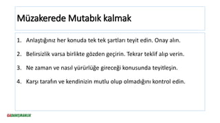 Müzakerede Mutabık kalmak
1. Anlaştığınız her konuda tek tek şartları teyit edin. Onay alın.
2. Belirsizlik varsa birlikte gözden geçirin. Tekrar teklif alıp verin.
3. Ne zaman ve nasıl yürürlüğe gireceği konusunda teyitleşin.
4. Karşı tarafın ve kendinizin mutlu olup olmadığını kontrol edin.
 