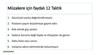 Müzakere için faydalı 12 Taktik
1. Gücünüzü yanlış değerlendirmeyin.
2. Pastanın payını büyütmeye gayret edin.
3. Risk almak güç yaratır.
4. Sadece duruma değil fayda ve ihtiyaçları da görün.
5. Daha fazla soru sorun.
6. Uzlaşma adına tahminlerde bulunmayın.
 