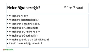 Neler öğreneceğiz? Süre 3 saat
• Müzakere nedir?
• Müzakere Tipleri nelerdir?
• Müzakerenin 8 adımı nedir?
• Müzakerede Hazırlık nedir?
• Müzakerede Gözlem nedir?
• Müzakerede Öneri nedir?
• Müzakerede Mutabık kalmak nedir?
• 12 Müzakere taktiği nelerdir?
 