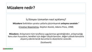 Müzakere nedir?
İş Dünyası Uzmanları nasıl açıklamış?
Müzakere farklılıkları yaratıcı yollarla çözümleyerek anlaşma sanatıdır.”
(Creative Negotiating, Stephen Kozicki, Adams Press, 1998)
Müzakere; Anlaşmanın tüm taraflarca uygulanması gerektiğinden, anlaşmazlığa
konu olan hususların, kendileri için değeri düşük konuları, değeri yüksek konularla
alışveriş ederek kendi durumlarını düzenleme sürecidir.
(Scottwork)
 