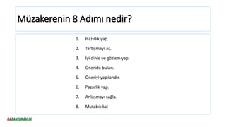 Müzakerenin 8 Adımı nedir?
1. Hazırlık yap.
2. Tartışmayı aç.
3. İyi dinle ve gözlem yap.
4. Öneride bulun.
5. Öneriyi yapılandır.
6. Pazarlık yap.
7. Anlaşmayı sağla.
8. Mutabık kal
 