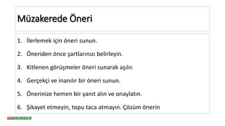Müzakerede Öneri
1. İlerlemek için öneri sunun.
2. Öneriden önce şartlarınızı belirleyin.
3. Kitlenen görüşmeler öneri sunarak aşılır.
4. Gerçekçi ve inanılır bir öneri sunun.
5. Önerinize hemen bir yanıt alın ve onaylatın.
6. Şikayet etmeyin, topu taca atmayın. Çözüm önerin
 