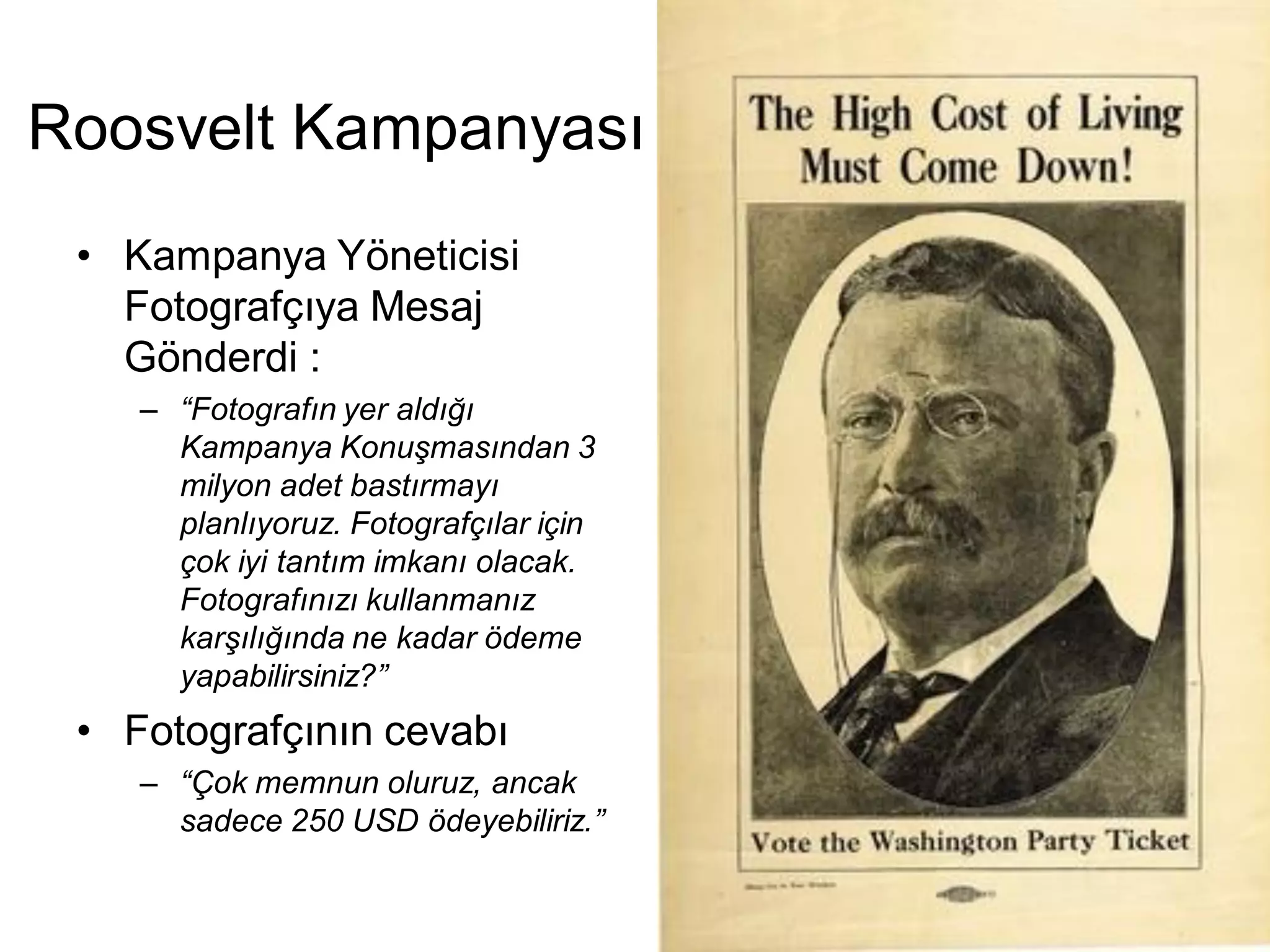 Roosvelt Kampanyası
 • Kampanya Yöneticisi
   Fotografçıya Mesaj
   Gönderdi :
    – “Fotografın yer aldığı
      Kampanya Konuşmasından 3
      milyon adet bastırmayı
      planlıyoruz. Fotografçılar için
      çok iyi tantım imkanı olacak.
      Fotografınızı kullanmanız
      karşılığında ne kadar ödeme
      yapabilirsiniz?”
 • Fotografçının cevabı
    – “Çok memnun oluruz, ancak
      sadece 250 USD ödeyebiliriz.”
 