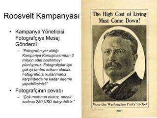 Roosvelt Kampanyası
 • Kampanya Yöneticisi
   Fotografçıya Mesaj
   Gönderdi :
    – “Fotografın yer aldığı
      Kampanya Konuşmasından 3
      milyon adet bastırmayı
      planlıyoruz. Fotografçılar için
      çok iyi tantım imkanı olacak.
      Fotografınızı kullanmanız
      karşılığında ne kadar ödeme
      yapabilirsiniz?”
 • Fotografçının cevabı
    – “Çok memnun oluruz, ancak
      sadece 250 USD ödeyebiliriz.”
 