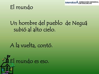 El mundo 
Un hombre del pueblo de Neguá 
subió al alto cielo. 
A la vuelta, contó. 
El mundo es eso. 
 