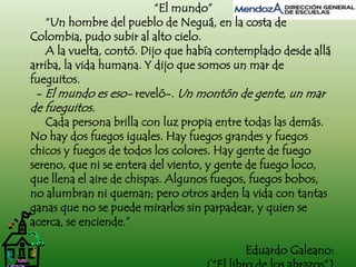 “El mundo” 
“Un hombre del pueblo de Neguá, en la costa de 
Colombia, pudo subir al alto cielo. 
A la vuelta, contó. Dijo que había contemplado desde allá 
arriba, la vida humana. Y dijo que somos un mar de 
fueguitos. 
- El mundo es eso- reveló-. Un montón de gente, un mar 
de fueguitos. 
Cada persona brilla con luz propia entre todas las demás. 
No hay dos fuegos iguales. Hay fuegos grandes y fuegos 
chicos y fuegos de todos los colores. Hay gente de fuego 
sereno, que ni se entera del viento, y gente de fuego loco, 
que llena el aire de chispas. Algunos fuegos, fuegos bobos, 
no alumbran ni queman; pero otros arden la vida con tantas 
ganas que no se puede mirarlos sin parpadear, y quien se 
acerca, se enciende.” 
Eduardo Galeano: 
(“El libro de los abrazos”) 
 