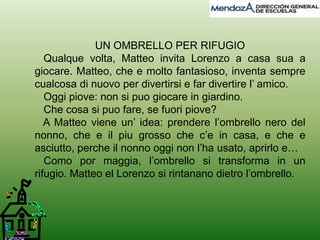 UN OMBRELLO PER RIFUGIO 
Qualque volta, Matteo invita Lorenzo a casa sua a 
giocare. Matteo, che e molto fantasioso, inventa sempre 
cualcosa di nuovo per divertirsi e far divertire l’ amico. 
Oggi piove: non si puo giocare in giardino. 
Che cosa si puo fare, se fuori piove? 
A Matteo viene un’ idea: prendere l’ombrello nero del 
nonno, che e il piu grosso che c’e in casa, e che e 
asciutto, perche il nonno oggi non l’ha usato, aprirlo e… 
Como por maggia, l’ombrello si transforma in un 
rifugio. Matteo el Lorenzo si rintanano dietro l’ombrello. 
 