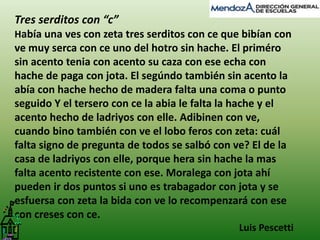 Tres serditos con “c” 
Había una ves con zeta tres serditos con ce que bibían con 
ve muy serca con ce uno del hotro sin hache. El priméro 
sin acento tenia con acento su caza con ese echa con 
hache de paga con jota. El segúndo también sin acento la 
abía con hache hecho de madera falta una coma o punto 
seguido Y el tersero con ce la abia le falta la hache y el 
acento hecho de ladriyos con elle. Adibinen con ve, 
cuando bino también con ve el lobo feros con zeta: cuál 
falta signo de pregunta de todos se salbó con ve? El de la 
casa de ladriyos con elle, porque hera sin hache la mas 
falta acento recistente con ese. Moralega con jota ahí 
pueden ir dos puntos si uno es trabagador con jota y se 
esfuersa con zeta la bida con ve lo recompenzará con ese 
con creses con ce. 
Luis Pescetti 
 