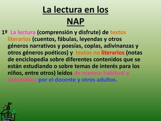 La lectura en los 
NAP 
1º La lectura (comprensión y disfrute) de textos 
literarios (cuentos, fábulas, leyendas y otros 
géneros narrativos y poesías, coplas, adivinanzas y 
otros géneros poéticos) y textos no literarios (notas 
de enciclopedia sobre diferentes contenidos que se 
están estudiando o sobre temas de interés para los 
niños, entre otros) leídos de manera habitual y 
sistemática por el docente y otros adultos. 
 
