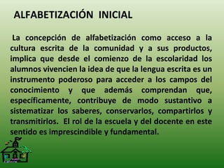 ALFABETIZACIÓN INICIAL 
La concepción de alfabetización como acceso a la 
cultura escrita de la comunidad y a sus productos, 
implica que desde el comienzo de la escolaridad los 
alumnos vivencien la idea de que la lengua escrita es un 
instrumento poderoso para acceder a los campos del 
conocimiento y que además comprendan que, 
específicamente, contribuye de modo sustantivo a 
sistematizar los saberes, conservarlos, compartirlos y 
transmitirlos. El rol de la escuela y del docente en este 
sentido es imprescindible y fundamental. 
 