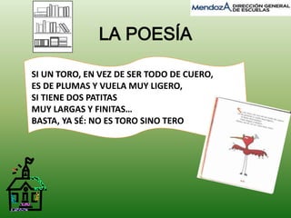 LA POESÍA 
SI UN TORO, EN VEZ DE SER TODO DE CUERO, 
ES DE PLUMAS Y VUELA MUY LIGERO, 
SI TIENE DOS PATITAS 
MUY LARGAS Y FINITAS… 
BASTA, YA SÉ: NO ES TORO SINO TERO 
 
