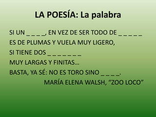 LA POESÍA: La palabra 
SI UN _ _ _ _, EN VEZ DE SER TODO DE _ _ _ _ _ 
ES DE PLUMAS Y VUELA MUY LIGERO, 
SI TIENE DOS _ _ _ _ _ _ _ 
MUY LARGAS Y FINITAS… 
BASTA, YA SÉ: NO ES TORO SINO _ _ _ _. 
MARÍA ELENA WALSH, “ZOO LOCO” 
 