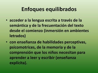 Enfoques equilibrados 
• acceder a la lengua escrita a través de la 
semántica y de la frecuentación del texto 
desde el comienzo (inmersión en ambientes 
letrados) 
• con enseñanza de habilidades perceptivas, 
psicomotrices, de la memoria y de la 
comprensión que los niños necesitan para 
aprender a leer y escribir (enseñanza 
explícita). 
 