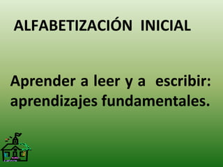 ALFABETIZACIÓN INICIAL 
Aprender a leer y a escribir: 
aprendizajes fundamentales. 
 