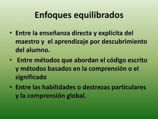 Enfoques equilibrados 
• Entre la enseñanza directa y explícita del 
maestro y el aprendizaje por descubrimiento 
del alumno. 
• Entre métodos que abordan el código escrito 
y métodos basados en la comprensión o el 
significado 
• Entre las habilidades o destrezas particulares 
y la comprensión global. 
 