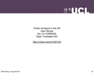 Public transport in the UK
                                  Joan Serras
                              Vis: C++/OPENGL
                             Data: Timetable Info

                           http://vimeo.com/21351143




Wednesday, 3 August 2011                                16
 