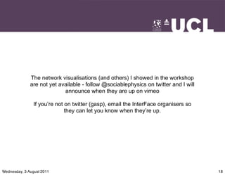 The network visualisations (and others) I showed in the workshop
              are not yet available - follow @sociablephysics on twitter and I will
                            announce when they are up on vimeo

                If you’re not on twitter (gasp), email the InterFace organisers so
                              they can let you know when they’re up.




Wednesday, 3 August 2011                                                              18
 