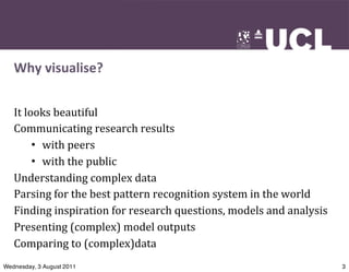 Why	
  visualise?


   It	
  looks	
  beautiful
   Communicating	
  research	
  results
           • with	
  peers
           • with	
  the	
  public
   Understanding	
  complex	
  data
   Parsing	
  for	
  the	
  best	
  pattern	
  recognition	
  system	
  in	
  the	
  world
   Finding	
  inspiration	
  for	
  research	
  questions,	
  models	
  and	
  analysis
   Presenting	
  (complex)	
  model	
  outputs	
  
   Comparing	
  to	
  (complex)data
Wednesday, 3 August 2011                                                                     3
 