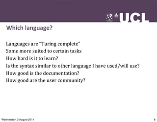 Which	
  language?

   Languages	
  are	
  “Turing	
  complete”
   Some	
  more	
  suited	
  to	
  certain	
  tasks
   How	
  hard	
  is	
  it	
  to	
  learn?
   Is	
  the	
  syntax	
  similar	
  to	
  other	
  language	
  I	
  have	
  used/will	
  use?
   How	
  good	
  is	
  the	
  documentation?
   How	
  good	
  are	
  the	
  user	
  community?




Wednesday, 3 August 2011                                                                         6
 