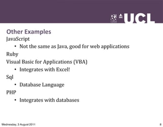 Other	
  Examples
   JavaScript
       • Not	
  the	
  same	
  as	
  Java,	
  good	
  for	
  web	
  applications
   Ruby
   Visual	
  Basic	
  for	
  Applications	
  (VBA)
       • Integrates	
  with	
  Excel!
   Sql
       • Database	
  Language
   PHP
       • Integrates	
  with	
  databases



Wednesday, 3 August 2011                                                           8
 