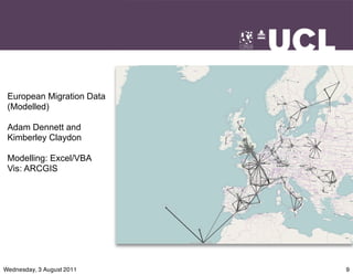 European Migration Data
 (Modelled)

 Adam Dennett and
 Kimberley Claydon

 Modelling: Excel/VBA
 Vis: ARCGIS




Wednesday, 3 August 2011   9
 