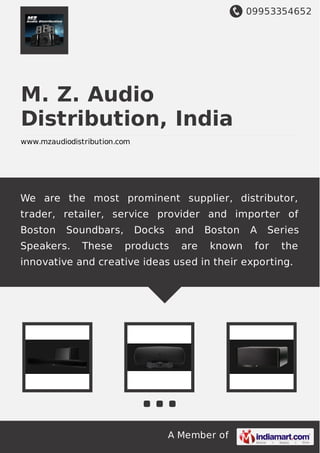 09953354652
A Member of
M. Z. Audio
Distribution, India
www.mzaudiodistribution.com
We are the most prominent supplier, distributor,
trader, retailer, service provider and importer of
Boston Soundbars, Docks and Boston A Series
Speakers. These products are known for the
innovative and creative ideas used in their exporting.
 