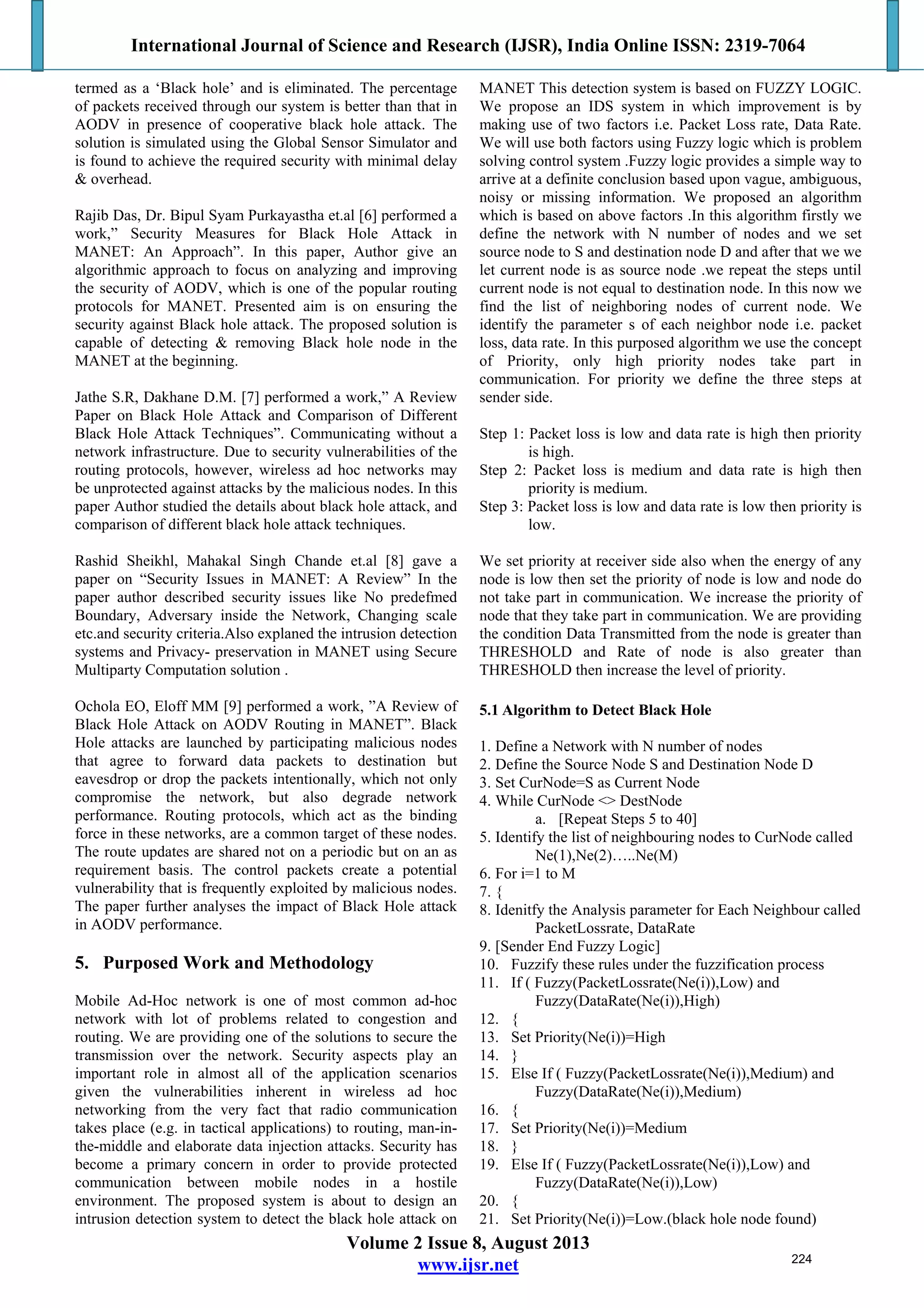 International Journal of Science and Research (IJSR), India Online ISSN: 2319-7064
Volume 2 Issue 8, August 2013
www.ijsr.net
termed as a ‘Black hole’ and is eliminated. The percentage
of packets received through our system is better than that in
AODV in presence of cooperative black hole attack. The
solution is simulated using the Global Sensor Simulator and
is found to achieve the required security with minimal delay
& overhead.
Rajib Das, Dr. Bipul Syam Purkayastha et.al [6] performed a
work,” Security Measures for Black Hole Attack in
MANET: An Approach”. In this paper, Author give an
algorithmic approach to focus on analyzing and improving
the security of AODV, which is one of the popular routing
protocols for MANET. Presented aim is on ensuring the
security against Black hole attack. The proposed solution is
capable of detecting & removing Black hole node in the
MANET at the beginning.
Jathe S.R, Dakhane D.M. [7] performed a work,” A Review
Paper on Black Hole Attack and Comparison of Different
Black Hole Attack Techniques”. Communicating without a
network infrastructure. Due to security vulnerabilities of the
routing protocols, however, wireless ad hoc networks may
be unprotected against attacks by the malicious nodes. In this
paper Author studied the details about black hole attack, and
comparison of different black hole attack techniques.
Rashid Sheikhl, Mahakal Singh Chande et.al [8] gave a
paper on “Security Issues in MANET: A Review” In the
paper author described security issues like No predefmed
Boundary, Adversary inside the Network, Changing scale
etc.and security criteria.Also explaned the intrusion detection
systems and Privacy- preservation in MANET using Secure
Multiparty Computation solution .
Ochola EO, Eloff MM [9] performed a work, ”A Review of
Black Hole Attack on AODV Routing in MANET”. Black
Hole attacks are launched by participating malicious nodes
that agree to forward data packets to destination but
eavesdrop or drop the packets intentionally, which not only
compromise the network, but also degrade network
performance. Routing protocols, which act as the binding
force in these networks, are a common target of these nodes.
The route updates are shared not on a periodic but on an as
requirement basis. The control packets create a potential
vulnerability that is frequently exploited by malicious nodes.
The paper further analyses the impact of Black Hole attack
in AODV performance.
5. Purposed Work and Methodology
Mobile Ad-Hoc network is one of most common ad-hoc
network with lot of problems related to congestion and
routing. We are providing one of the solutions to secure the
transmission over the network. Security aspects play an
important role in almost all of the application scenarios
given the vulnerabilities inherent in wireless ad hoc
networking from the very fact that radio communication
takes place (e.g. in tactical applications) to routing, man-in-
the-middle and elaborate data injection attacks. Security has
become a primary concern in order to provide protected
communication between mobile nodes in a hostile
environment. The proposed system is about to design an
intrusion detection system to detect the black hole attack on
MANET This detection system is based on FUZZY LOGIC.
We propose an IDS system in which improvement is by
making use of two factors i.e. Packet Loss rate, Data Rate.
We will use both factors using Fuzzy logic which is problem
solving control system .Fuzzy logic provides a simple way to
arrive at a definite conclusion based upon vague, ambiguous,
noisy or missing information. We proposed an algorithm
which is based on above factors .In this algorithm firstly we
define the network with N number of nodes and we set
source node to S and destination node D and after that we we
let current node is as source node .we repeat the steps until
current node is not equal to destination node. In this now we
find the list of neighboring nodes of current node. We
identify the parameter s of each neighbor node i.e. packet
loss, data rate. In this purposed algorithm we use the concept
of Priority, only high priority nodes take part in
communication. For priority we define the three steps at
sender side.
Step 1: Packet loss is low and data rate is high then priority
is high.
Step 2: Packet loss is medium and data rate is high then
priority is medium.
Step 3: Packet loss is low and data rate is low then priority is
low.
We set priority at receiver side also when the energy of any
node is low then set the priority of node is low and node do
not take part in communication. We increase the priority of
node that they take part in communication. We are providing
the condition Data Transmitted from the node is greater than
THRESHOLD and Rate of node is also greater than
THRESHOLD then increase the level of priority.
5.1 Algorithm to Detect Black Hole
1. Define a Network with N number of nodes
2. Define the Source Node S and Destination Node D
3. Set CurNode=S as Current Node
4. While CurNode <> DestNode
a. [Repeat Steps 5 to 40]
5. Identify the list of neighbouring nodes to CurNode called
Ne(1),Ne(2)…..Ne(M)
6. For i=1 to M
7. {
8. Idenitfy the Analysis parameter for Each Neighbour called
PacketLossrate, DataRate
9. [Sender End Fuzzy Logic]
10. Fuzzify these rules under the fuzzification process
11. If ( Fuzzy(PacketLossrate(Ne(i)),Low) and
Fuzzy(DataRate(Ne(i)),High)
12. {
13. Set Priority(Ne(i))=High
14. }
15. Else If ( Fuzzy(PacketLossrate(Ne(i)),Medium) and
Fuzzy(DataRate(Ne(i)),Medium)
16. {
17. Set Priority(Ne(i))=Medium
18. }
19. Else If ( Fuzzy(PacketLossrate(Ne(i)),Low) and
Fuzzy(DataRate(Ne(i)),Low)
20. {
21. Set Priority(Ne(i))=Low.(black hole node found)
224
 