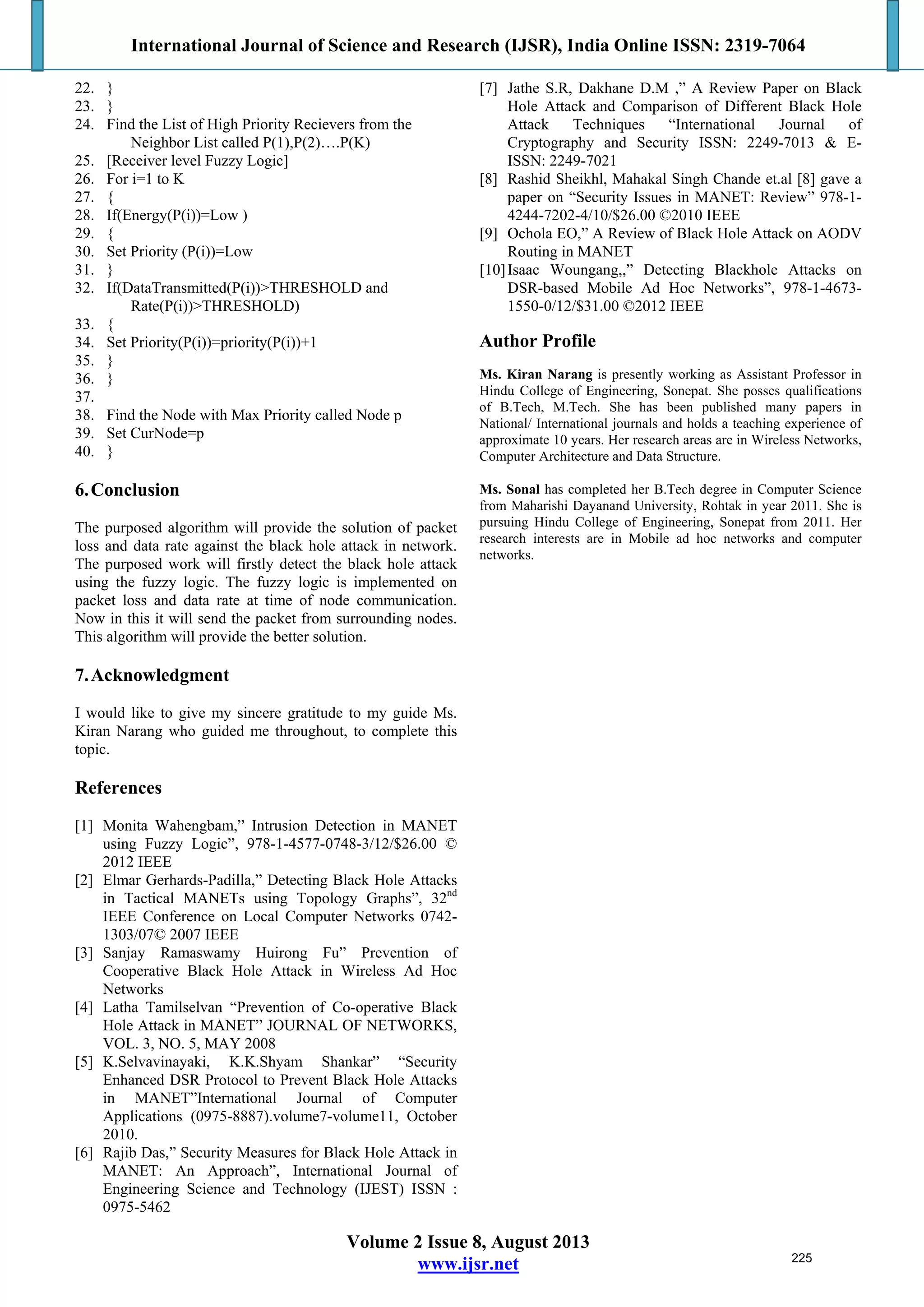 International Journal of Science and Research (IJSR), India Online ISSN: 2319-7064
Volume 2 Issue 8, August 2013
www.ijsr.net
22. }
23. }
24. Find the List of High Priority Recievers from the
Neighbor List called P(1),P(2)….P(K)
25. [Receiver level Fuzzy Logic]
26. For i=1 to K
27. {
28. If(Energy(P(i))=Low )
29. {
30. Set Priority (P(i))=Low
31. }
32. If(DataTransmitted(P(i))>THRESHOLD and
Rate(P(i))>THRESHOLD)
33. {
34. Set Priority(P(i))=priority(P(i))+1
35. }
36. }
37.
38. Find the Node with Max Priority called Node p
39. Set CurNode=p
40. }
6.Conclusion
The purposed algorithm will provide the solution of packet
loss and data rate against the black hole attack in network.
The purposed work will firstly detect the black hole attack
using the fuzzy logic. The fuzzy logic is implemented on
packet loss and data rate at time of node communication.
Now in this it will send the packet from surrounding nodes.
This algorithm will provide the better solution.
7.Acknowledgment
I would like to give my sincere gratitude to my guide Ms.
Kiran Narang who guided me throughout, to complete this
topic.
References
[1] Monita Wahengbam,” Intrusion Detection in MANET
using Fuzzy Logic”, 978-1-4577-0748-3/12/$26.00 ©
2012 IEEE
[2] Elmar Gerhards-Padilla,” Detecting Black Hole Attacks
in Tactical MANETs using Topology Graphs”, 32nd
IEEE Conference on Local Computer Networks 0742-
1303/07© 2007 IEEE
[3] Sanjay Ramaswamy Huirong Fu” Prevention of
Cooperative Black Hole Attack in Wireless Ad Hoc
Networks
[4] Latha Tamilselvan “Prevention of Co-operative Black
Hole Attack in MANET” JOURNAL OF NETWORKS,
VOL. 3, NO. 5, MAY 2008
[5] K.Selvavinayaki, K.K.Shyam Shankar” “Security
Enhanced DSR Protocol to Prevent Black Hole Attacks
in MANET”International Journal of Computer
Applications (0975-8887).volume7-volume11, October
2010.
[6] Rajib Das,” Security Measures for Black Hole Attack in
MANET: An Approach”, International Journal of
Engineering Science and Technology (IJEST) ISSN :
0975-5462
[7] Jathe S.R, Dakhane D.M ,” A Review Paper on Black
Hole Attack and Comparison of Different Black Hole
Attack Techniques “International Journal of
Cryptography and Security ISSN: 2249-7013 & E-
ISSN: 2249-7021
[8] Rashid Sheikhl, Mahakal Singh Chande et.al [8] gave a
paper on “Security Issues in MANET: Review” 978-1-
4244-7202-4/10/$26.00 ©2010 IEEE
[9] Ochola EO,” A Review of Black Hole Attack on AODV
Routing in MANET
[10]Isaac Woungang,,” Detecting Blackhole Attacks on
DSR-based Mobile Ad Hoc Networks”, 978-1-4673-
1550-0/12/$31.00 ©2012 IEEE
Author Profile
Ms. Kiran Narang is presently working as Assistant Professor in
Hindu College of Engineering, Sonepat. She posses qualifications
of B.Tech, M.Tech. She has been published many papers in
National/ International journals and holds a teaching experience of
approximate 10 years. Her research areas are in Wireless Networks,
Computer Architecture and Data Structure.
Ms. Sonal has completed her B.Tech degree in Computer Science
from Maharishi Dayanand University, Rohtak in year 2011. She is
pursuing Hindu College of Engineering, Sonepat from 2011. Her
research interests are in Mobile ad hoc networks and computer
networks.
225
 