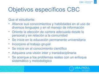Objetivos específicos CBC 
Que el estudiante: 
• Afiance sus conocimientos y habilidades en el uso de 
diversos lenguajes y en el manejo de información 
• Oriente la elección de carrera adecuada desde lo 
personal y en relación a la comunidad 
• Se inicie en la educación permanente universitaria 
• Incorpore el trabajo grupal 
• Se inicie en el conocimiento científico 
• Adquiera una visión inter y transdisciplinaria 
• Se acerque a los problemas reales con un enfoque 
sistemático y metodológico 
3 
 