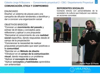 Cátedra Jorge N Bozzano - Conocimiento proyectual 2 - CBC / Departamento Proyectual 4 
COMUNICACIÓN, ETICA Y COMPROMISO 
ENUNCIADO 
Diseñar un sistema de piezas para una 
campaña de difusión tendientes a identificar y 
dar a conocer una organización social 
OBJETIVOS BÁSICOS 
*Conocer un movimiento del pasado y 
extraer de él ideas y conceptos para 
reflexionar y aplicar a una propuesta 
*Demostrar el conocimiento de una realidad 
social específica, dando respuestas desde el 
campo de la proyectación 
*Concienciar la necesidad de realizar 
propuestas proyectuales que sean positivas a 
la comunidad. 
*Ejercitar en un Método de diseño 
*Introducir en el campo de la comunicación 
visual, dando respuesta a un problema 
*Aplicar el concepto de sistema 
*Aplicar conceptos y habilidades aprendidos 
con anterioridad 
REFERENTES SOCIALES 
Contacto directo con personalidades de la 
sociedad o la cultura que traducen sus valores 
en acciones concretas 
A. Pérez Esquivel 
Ruso Verea / Simón Padre Pepe Di Paola 
 