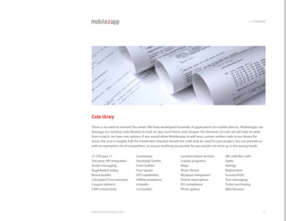 codemodules




Code library
There is no need to reinvent the wheel. We have developed hundreds of applications for mobile devices. Mobilezapp can
leverage our existing code libraries to built an app much faster and cheaper. For elements of code we will have to write
from scratch, we have two options. If you would allow Mobilezapp to add your custom written code to our library for
reuse, the cost is roughly half the investment required should the code only be used for your project. You can provide us
with an exemption list of competitors, to ensure anything we provide for you would not wind up in the wrong hands.


21 cFr part 11                 customizer                     location based services         Qr code/Bar code
3rd party API integration      Facebook/Twitter               loyalty programs                radio
Audio messaging                Form builder                   Maps                            ratings
Augmented reality              Four square                    Music library                   registration
Brand builder                  gPS capabilities               MySpace integration             Surveys/Polls
calculator/cost estimator      hIPAAcompliance                Online reservations             Text messaging
coupon delivery                linkedIn                       PcI compliance                  Ticket purchasing
crM connectivity               list builder                   Photo gallery                   Web browser




www.mobilezapp.com                                                                                                      15
 