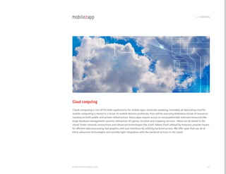 codemodules




Cloud computing
cloud computing is one of the killer applications for mobile apps. generally speaking, invariably all data being used for
mobile computing is stored in a cloud. As mobile devices proliferate, they will be assessing federated clouds of resources
running on both public and private infrastructure. Many apps require access to computationally intensive resources like
large database management systems, interactive 3D games, location and mapping services - these are all stored in the
cloud. Faster network connections and advanced technologies like AjAX, Adobe Flash utilized by browsers provide means
for efficient data processing, fast graphics and user interfaces by utilizing backend servers. We offer apps that use all of
these advanced technologies and provide tight integration with the backend services in the cloud.




www.mobilezapp.com                                                                                                       20
 