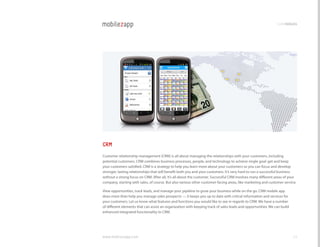 codemodules




CRM
customer relationship management (crM) is all about managing the relationships with your customers, including
potential customers. crM combines business processes, people, and technology to achieve single goal: get and keep
your customers satisfied. crM is a strategy to help you learn more about your customers so you can focus and develop
stronger, lasting relationships that will benefit both you and your customers. It’s very hard to run a successful business
without a strong focus on crM. After all, it’s all about the customer. Successful crM involves many different areas of your
company, starting with sales, of course. But also various other customer-facing areas, like marketing and customer service.

view opportunities, track leads, and manage your pipeline to grow your business while on the go. crM mobile app
does more than help you manage sales prospects — it keeps you up to date with critical information and services for
your customers. let us know what features and functions you would like to see in regards to crM. We have a number
of different elements that can assist an organization with keeping track of sales leads and opportunities. We can build
enhanced integrated functionality to crM.




www.mobilezapp.com                                                                                                        22
 
