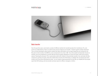 codemodules




Data transfer
Over the past four years, we’ve built a number of different vehicles for transferring data from mainframes, Pcs, and
servers to mobile devices. There is no limit to the amount of data we can transfer - however speed is always important.
Thus, we have developed a data transfer module that takes information such as large image files and compresses the
files prior to their transfer. A 20 MB file can be compressed to less than 2 MB - thus what would normally take minutes to
transfer can be accomplished in seconds. We also built encryption algorithms to ensure the data could not be read by
anyone “listening the airwaves.” This is particularly useful with military or financial data transfers. Our code takes the files,
compresses and then encrypts, when the mobile device receives the information, it validates the user based upon their
unique user ID and then downloads the data - we can require unique passwords for each file, can validate the user based
upon their gPS settings, and can provide summary reports to officers, managers or others.




www.mobilezapp.com                                                                                                              23
 