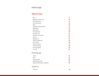 Table of content

 Music                             32
 Networking interactivity          33
 Office documents                  34
 Photo and camera                  35
 Radio                             36
 Rating and review systems         37
 Registration                      38
 Reservations                      39
 RSS newsfeeds                     40
 Salesforce.com                    41
 Salesforce.com chatter            42
 Security                          43
 Shopping cart                     44
 SMS text capabilities             45
 Social media                      46
 Surveys and polls                 47
 Ticket purchasing                 48
 Voice messaging                   49
 You Tube                          50


Promoting app
 iPhone                            52
 iPad                              53
 Android market                    54
 Blackberry app world              55
 Windows Mobile apps marketplace   56


Contact us
 Contact us                        58
 