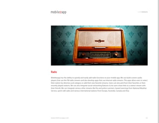 codemodules




Radio
Mobilezapp has the ability to quickly and easily add radio functions to your mobile app. We can build custom audio
players that use the FM radio streams and also develop apps that use internet radio streams. The apps allow users to select
their station by directory and category or add their own favorite streams. Users can also pick from their favorites or their
recently played stations. We can also integrate social networking features to let users share links to a station stream with
their friends. We can integrate various other streams like fire and police scanners, hazard warnings from national Weather
Service, sports talk radio and various international stations from Europe, Australia, canada and Asia.




www.mobilezapp.com                                                                                                       36
 