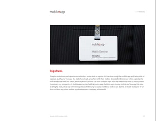 codemodules




Registration
Imagine tradeshow participants and exhibitors being able to register for the show using the mobile app and being able to
capture, qualify and manage the tradeshow leads anywhere with their mobile devices. Exhibitors can follow up instantly
with tradeshow leads via a text, email or phone call and can send updates right from the tradeshow floor to headquarters,
customers and prospects. At Mobilezapp, we can build a custom app that lets users register online and manage the data
in a highly productive way which integrates with the any business workflow. And we can do this all much faster and at far
less cost than any other mobile app development company in the world.




www.mobilezapp.com                                                                                                    38
 