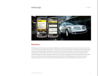 codemodules




Reservations
At Mobilezapp, we have extensive experience building custom reservation systems for restaurants, hotels, airlines, rental
cars, cruise liners and multiple other industries. choose your route and itinerary from the app and book your flight tickets
on-the-go, get flight schedule notifications on mobile. choose the hotels displayed on an interactive map, browse the
hotel slide tours and book the room, share the information via email or text and even update the calendar with your
travel information. The mobile reservation system for your business extends your brand and provide today’s’ ultra mobile
consumer the critical means of reaching your services while on the go. At Mobilezapp, we can develop a customer
reservation system for your needs and can seamlessly integrate with any backend database that you current run.




www.mobilezapp.com                                                                                                        39
 