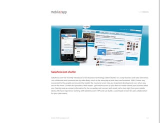 codemodules




Salesforce.com chatter
Salesforce.com has recently introduced a new business technology called chatter. It is a way business and sales executives
can collaborate and communicate on sales deals, much in the same way as end users use Facebook. With chatter stay
connected to the people and records that matter the most and never miss any important development even when you
are on the move. chatter also provides a feed reader - get instant access to your feed no matter where your business takes
you. Quickly look up contact information for the co-worker and connect with email, call or text right from your mobile
device. We have experience working with Salesforce.com APIs and can build a customized version for sales collaboration
for your sales teams.




www.mobilezapp.com                                                                                                     42
 
