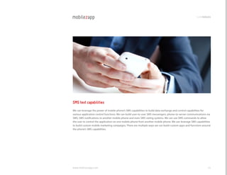 codemodules




SMS text capabilities
We can leverage the power of mobile phone’s SMS capabilities to build data exchange and control capabilities for
various application control functions. We can build user-to-user SMS messengers, phone-to-server communications via
SMS, SMS notifications to another mobile phone and even SMS voting systems. We can use SMS commands to allow
the user to control the application on one mobile phone from another mobile phone. We can leverage SMS capabilities
to build custom mobile marketing campaigns. There are multiple ways we can build custom apps and functions around
the phone’s SMS capabilities.




www.mobilezapp.com                                                                                              45
 