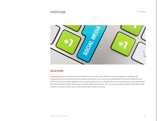 codemodules




Social media
At Mobilezapp, we understand social media better than anyone else. We have extensive experience building and
integrating social media functions into mobile applications across most any mobile platform that exists today. We can
build custom social media widgets for your mobile applications or integrate with most any well known social networking
sites like Facebook, Twitter, Foursquare, linkedIn, Myspace and others. You can be connected and share information with
friends, co-workers, check status, look up information while on-the-go.




www.mobilezapp.com                                                                                                   46
 