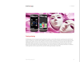 codemodules




Ticket purchasing
At Mobilezapp we have designed ticketing software for airlines, concert halls, promoters, sporting events and toll road
systems. Provide your customers with an ability to purchase tickets, vouchers or prepay any sort of event right from their
mobile devices while on-the-go. Our software can tie into any back end database you may have. We work with Oracle,
SAP, MYSQl, MSSQl, and dozens of other databases. We can process payments through American Express, Discover,
Mastercard, vISA, PayPal and other payment gateways. Our extensive experience and existing code allow us to deliver a
mobile app faster and less expensive than any other mobile app developers would offer.




www.mobilezapp.com                                                                                                       48
 