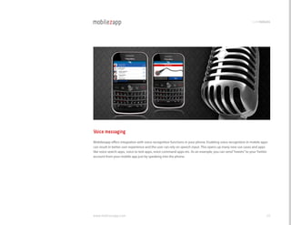 codemodules




Voice messaging
Mobilezapp offers integration with voice recognition functions in your phone. Enabling voice recognition in mobile apps
can result in better user experience and the user can rely on speech input. This opens up many new use cases and apps
like voice search apps, voice to text apps, voice command apps etc. As an example, you can send “tweets” to your Twitter
account from your mobile app just by speaking into the phone.




www.mobilezapp.com                                                                                                     49
 